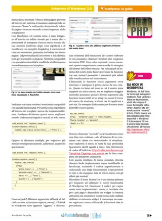 Anteprima di Wordpress 3.0 Wordpress: la guida
                                           Anteprima di Wordpress 3.0              WEB 2.0


limitavano a mostrare l’elenco delle pagine presenti
all’interno del sistema al massimo aggiungendo un
elemento “home” e ordinando e formattando la lista
di pagine ritornate secondo criteri impostati dallo
sviluppatore.
Con Wordpress 3.0 cambia tutto: è stato integra-
to all’interno un editor visuale per i menu che vi
permetterà di assegnare ciascun menu creato alla
sua location (vedremo dopo cosa significa) e di             Fig. 4: I quattro menu che abbiamo registrato all’interno
modificare con semplici drag&drop il contenuto di           del nostro tema
ciascun sottomenu: possiamo includere nel menu
pagine, url personalizzati (siti esterni o link diretti a   nati momenti dell’esecuzione del nostro software
post, per esempio) o categorie. Nei temi compatibili        in cui possiamo chiamare funzioni che eseguono
con questa funzionalità le modifiche si rifletteranno       istruzioni PHP. Una volta registrati i menu neces-
immediatamente nel template.                                sari, questi compariranno come caselle da riempire
                                                            all’interno dell’editor visuale. Per richiamarli all’in-
                                                            terno del nostro tema basterà invocare la funzione
                                                            wp_nav_menu() passando i parametri più adatti                               NOTA
                                                            alla visualizzazione nel nostro tema.
                                                            Chiamando la funzione senza argomenti verrà
                                                            ritornato e stampato il primo menu da noi crea-                 GLI HOOK IN
                                                            to. Questo va bene nel caso in cui il nostro tema               WORDPRESS
Fig. 3: Un menu creato con l’editor visuale: ecco come      supporti un unico menu, ma se vogliamo maggior                  Wordpress, sin dall’inizio,
viene visualizzato in TwentyTen                             controllo possiamo passare diversi argomenti alla               ha fornito agli sviluppatori
                                                            funzione inserendoli in un array: tra questi il nome            moltissimi hook (actions e
                                                                                                                            filters per la precisione),
                                                            del menu da mostrare, le classi css da applicare e              adatti allo sviluppo di
Vediamo ora come rendere i nostri temi compatibili          così via. Un esempio di chiamata per il nostro tema             nuove funzionalità (attra-
con questa funzionalità. Per prima cosa registriamo         potrebbe essere questa:                                         verso i plugin) o alla per-
all’interno del template i menu che vogliamo utiliz-                                                                        sonalizzazione “estrema”
zare. Possiamo dichiarare quanti menu vogliamo,             wp_nav_menu(                                                    di temi. Potete trovare una
                                                            array(    ‘container_class’ => ‘menu-header’,                   lista completa degli hook
usando la chiamata singola in caso di un solo menu:                                                                         disponibili in Wordpress
                                                            ‘theme_location’ => ‘secondo’,
                                                                                                                            2.9 (la versione 3.0 non
 add_action( ‘init’, ‘registra_menu’ );                     ‘depth’ => ‘0’)                                                 è ancora stata rilasciata
 function registra_menu() {                                 );                                                              ufficialmente) all’indirizzo
     register_nav_menu( ‘primo-menu’, __( ‘Primo’ ) );                                                                      http://adambrown.info/p/
 }                                                                                                                          wp_hooks/version/2.9
                                                            Il menu chiamato “secondo” sarà visualizzato come
                                                            una lista non ordinata <ul> all’interno di un con-
Oppure la chiamata multipla, per registrare più             tainer con classe css menu-header: il visualizza-
menu contemporaneamente, addirittura quattro in             tore esplorerà il menu in tutta la sua profondità
questo caso:                                                (parametro depth uguale a zero). Fate riferimento
                                                            al codex all’indirizzo http://codex.wordpress.org/
 add_action( ‘init’, ‘registra_menu’ );                     Template_Tags/wp_nav_menu per la lista com-
                                                            pleta dei parametri utilizzabili.
 function registra_menu() {                                 Con questa struttura di menu annidati, diventa
     register_nav_menus(                                    davvero facile implementare menu multilivello in
      array(                                                JavaScript, scrivendo il codice appositamente o
          ‘primo-menu’ => __( ‘Primo’ ),                    utilizzando uno degli innumerevoli script presenti
          ‘secondo-menu’ => __( ‘Secondo’ ),                in rete e che mappano liste di link in menu con gli
          ‘terzo’ => __( ‘Terzo’ ),                         effetti più svariati.
          ‘quarto’ => __( ‘Quarto’ )                        Ricordate: il tema TwentyTen è una ottima palestra
      )                                                     per imparare ad utilizzare le nuove funzionalità
     );                                                     di Wordpress 3.0. Esaminate il codice per capire
 }                                                          come sono implementati i menu e ricordate che
                                                            per i più pigri è disponibile un widget (vi basterà
                                                            attivarlo) che mostrerà i nostri menu nelle sidebar
Cosa succede? Abbiamo agganciato all’hook di ini-           abilitate a contenere widget: è comunque necessa-
zializzazione la funzione registra_menu(). Gli hook         rio registrare i menu utilizzando le funzioni viste in
in Wordpress sono appunto “agganci” a determi-              precedenza.


htt r : pre w : .i pr i gr
W opd/ / ws sw l aog uod a a m mo.it                                                                                    Agosto 2010 / 29 5
 