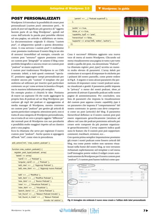 Anteprima di Wordpress 3.0 Wordpress: la guida
                                              Anteprima di Wordpress 3.0              WEB 2.0


POST PERSONALIZZATI                                                        ‘parent’ => __( ‘Podcast superiorÈ ),

Wordpress 3.0 introduce la possibilità di creare post                 ),

personalizzati (custom post): attenzione però… Si
parla di post nel significato più generico di “oggetto                ‘public’ => true,

facente parte di un blog Wordpress”, quindi nel                       ‘show_ui’ => true,

corso dell’articolo la parola post potrebbe riferirsi                 ‘capability_typÈ => ‘post’,

ad una pagina, un articolo o addirittura un menu.                     ‘hierarchical’ => false,

La documentazione originale li chiama “custom                         ‘supports’ => array(‘titlÈ, ‘editor’, ‘author’)

post”, ci adegueremo quindi a questa denomina-                       ));

zione. A cosa servono i custom post? A moltissime                }

cose: possiamo trasformare il nostro blog in un sito
di annunci immobiliari ad esempio, creando un                    Cosa è successo? Abbiamo aggiunto una nuova
custom post “annunci” oppure possiamo creare                     voce di menu al nostro Wordpress. Cliccando sul
un custom post “fotografie” se usiamo il blog come               menu visualizzeremo una pagina in tutto e per tutto
portfolio fotografico o ancora creare un custom post             simile a quella dei post, ma denominata “Podcast”.
“podcast” se siamo aspiranti DJ.                                 La chiamata register_post_type() accetta un nume-
I custom post trasformano Wordpress in un CMS                    ro molto elevato di parametri. L’array labels per
avanzato: infatti, a tutti questi contenuti “specia-             cominciare si occuperà di impostare le etichette per
li”, possiamo aggiungere campi personalizzati per                i pulsanti del nostro pannello, come potete vedere
rendere ancora più “custom” il template che poi                  in Fig.8. A seguire ci sono alcuni parametri che per-
andremo ad utilizzare per inserire quel particolare              mettono di impostare come i nostri podcast saran-
contenuto: un po’ come avviene in Joomla o Drupal,               no visualizzati o gestiti: il parametro public imposta
ma in maniera infinitamente più semplice.                        la “privacy” o meno dei nostri podcast, show_ui
Un esempio pratico ci chiarirà le idee. Poniamo                  permette di attivare il pannello podcast nelle nostre
di essere un aspirante DJ che vuole aggiungere la                pagine di amministrazione. Per concludere, una
propria lista di podcast ad un blog Wordpress: per               lista di parametri che imposta la visualizzazione
caricare gli mp3 dei podcast ci appoggeremo al                   del custom post appena creato: capability_type è
media manager di Wordpress, mentre creeremo                      un parametro che imposta il “comportamento” del
un custom post “podcast” per gestire gli articoli di             nostro contenuto: in questo caso deve comportar-
questa particolare categoria: attenzione però, non si            si come un post (articolo) del blog. Il parametro
tratta di una categoria di Wordpress personalizzata,             hierarchical definisce se il nostro custom post può
ma si tratta di un vero e proprio oggetto “differente”           essere organizzato gerarchicamente (struttura ad
dai normali post di Wordpress con sue peculiarità                albero: nel caso dei podcast potremmo attivarlo per
e possibilità molto maggiori rispetto ad un classico             creare serie composte da più puntate organizza-
post o una pagina.                                               te gerarchicamente). L’array supports indica quali
Ecco la chiamata che serve per registrare il nuovo               sono le feature che il custom post può supportare:
custom post “podcast”. Anche questa si appoggerà                 commenti, trackback, revisioni, ecc…
all’hook “init”, come visto in precedenza.                       Con questa prima semplice impostazione possiamo
                                                                 già creare i nostri podcast come fossero articoli del
add_action(‘init’, ‘crea_custom_podcast’ );                      blog, ma come potete vedere non saranno visua-
                                                                 lizzati nella home del nostro blog, se non verranno
function crea_custom_podcast() {                                 richiamati esplicitamente nel template o nel menu
   register_post_type(‘podcast’, array(                          (nell’immagine potete vedere il widget creato auto-
     ‘labels’ => array(                                          maticamente da Wordpress per il nostro custom post
        ‘namÈ => __( ‘Podcast’ ),                                “podcast”). I custom post hanno indirizzi come que-
        ‘singular_namÈ => __( ‘Podcast’ ),
        ‘add_new’ => __( ‘Aggiungi Podcast’ ),
        ‘add_new_item’ => __( ‘Aggiungi nuovo Podcast’
                                                            ),
        ‘edit’ => __( ‘Modifica’ ),
        ‘edit_item’ => __( ‘Modifica Podcast’ ),
        ‘new_item’ => __( ‘Nuovo Podcast’ ),
        ‘view’ => __( ‘Visualizza Podcast’ ),
        ‘view_item’ => __( ‘Visualizza’ ),
        ‘search_items’ => __( ‘Cerca Podcast’ ),
        ‘not_found’ => __( ‘Nessun Podcast trovato’ ),
        ‘not_found_in_trash’ => __( ‘Nessun Podcast
                                       trovato nel cestino’ ),   Fig. 8: Immagine che evidenzia il nuovo menu creato e l’utilizzo delle label personalizzate



htt r : pre w : .i pr i gr
W opd/ / ws sw l aog uod a a m mo.it                                                                                       Agosto 2010 / 31 7
 