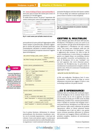 Wordpress: la guida Anteprima di Wordpress 3.0
                         WEB 2.0                 Anteprima di Wordpress 3.0


                                sto www.mioblog.it/?post_type=podcast&p=1,                     portando Wordpress al di fuori del classico ambito
                                dove post_type è il nome del custom post creato e il           di “cms per blog” per realizzare qualunque sito vi
                                parametro p è l’id dell’oggetto.                               possa venire in mente in tutta semplicità.
                                In realtà manca ancora “un pezzo” importante del
                                nostro custom post: come si fa ad aggiungere campi




                                                                                               Fig. 10: I campi personalizzati che possiamo visualizzare
                                                                                               per i nostri podcast




                                Fig. 9: I nostri custom post nell’editor visuale del menu
                                                                                               GESTIRE IL MULTIBLOG
                                                                                               Come abbiamo già detto all’inizio dell’articolo,
                                personalizzati al nostro podcast? Aggiungiamo delle            Wordpress e Wordpress µ sono ora uniti in un
                                azioni sempre in functions.php, possiamo aggiun-               unico prodotto: per gli utenti di Wordpress 2.9.x
                                gere la durata del podcast ad esempio (possiamo                che aggiornano a Wordpress 3.0 non cambia
                                eventualmente calcolarla in maniera dinamica) o                nulla, così come non cambierà nulla per chi
                                l’autore del podcast (recuperato attraverso l’oggetto          ha già un’installazione di Wordpress attiva
                                $post di Wordpress)                                            e aggiornerà alla versione 3.0. Solo in fase di
                                                                                               nuova installazione ci verrà chiesto se vogliamo
                                 add_action(“manage_posts_custom_column”,                      gestire un singolo blog o un multiblog, mentre
                                                                        “colonne_custom”);     sarà possibile convertire un’installazione sin-
                                 add_filter(“manage_edit-podcast_columns”,                     gola di Wordpress 3.0 in una “multipla” con
                                                                        “colonne_podcast”);    un tool apposito che verrà rilasciato prossi-
                                                                                               mamente da Wordpress.org. La procedura di
                                 function colonne_podcast($columns)                            installazione è assolutamente semplice anche in
                                 {                                                             questo caso. Prima di cominciare l’installazione
            L’AUTORE
                                     $columns = array(                                         aggiungete la riga :
                                      “cb” => “<input type=”checkbox” />”,

    Francesco Napoletano è            “title” => “Titolo”,                                      define(‘WP_ALLOW_MULTISITÈ, true);
     socio della Piko Design          “description” => “Descrizione”,
  (www.pikodesign.it) dove            “length” => “Lunghezza”,                                 al file wp-config.php, Wordpress farà il resto.
  si occupa di tutta la parte         “speakers” => “Autore”,
di sviluppo web (dal PHP al                                                                    Ovviamente, create network di blog su server
                                      “comments” => ‘Commenti’                                 abbastanza carrozzati per reggere il carico e non
  JavaScript, passando per
   Flex ed actionscript 3.0).        );                                                        su hosting condiviso con poche risorse!
  Il suo blog www.napolux.           return $columns;
  com è tra i più conosciuti     }
nell’ambiente web italiano.
                                 function colonne_custom($column)                              ...ED È OPENSOURCE!
                                 {                                                             Abbiamo dato un’occhiata alle novità più impor-
                                     global $post;                                             tanti di Wordpress 3.0: la versione finale non è
                                     if (“ID” == $column) echo $post->ID;                      ancora uscita, ma la 3.0 si appresta ad essere
                                     elseif (“description” == $column) echo substr($post-      una versione di svolta per il CMS creato da Matt
                                                                >post_content,0,30) . “...”;   Mullenweg. Facilità d’uso, estrema personalizza-
                                     elseif (“length” == $column) echo “12:34”;                zione e facilità di creazione dei template sono i
                                     elseif (“speakers” == $column) echo $post->post_          suoi punti di forza. Wordpress è un CMS che non
                                                                                     author;   può mancare nella nostra collezione di prodotti
                                 }                                                             opensource: offrire ai clienti soluzioni basate
                                                                                               su Wordpress non è più un tabù e con questa
                                Con la prima funzione, dichiariamo le colonne                  nuova versione possiamo affrontare le richieste
                                personalizzate che dovremmo visualizzare, men-                 del mercato con maggiore fiducia nell’offrire un
                                tre con la seconda imposteremo i valori per tali               prodotto completo, moderno ed estremamente
                                colonne. Come avete potuto capire, i custom post               personalizzabile.
                                sono uno strumento davvero molto flessibile: pote-
                                te organizzare i vostri contenuti come più vi piace,                                             Francesco Napoletano



   8 32 / Agosto 2010                                                                                                       http://www.iopro g:r aa g uodia
                                                                                                                                    Wordpre s s l m m i . t
 
