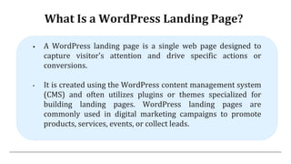 What Is a WordPress Landing Page?
 A WordPress landing page is a single web page designed to
capture visitor's attention and drive specific actions or
conversions.
• It is created using the WordPress content management system
(CMS) and often utilizes plugins or themes specialized for
building landing pages. WordPress landing pages are
commonly used in digital marketing campaigns to promote
products, services, events, or collect leads.
 