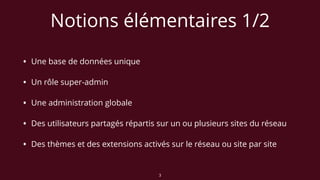 Notions élémentaires 1/2
• Une base de données unique
• Un rôle super-admin
• Une administration globale
• Des utilisateurs partagés répartis sur un ou plusieurs sites du réseau
• Des thèmes et des extensions activés sur le réseau ou site par site
3
 