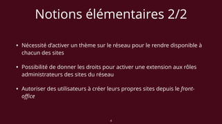 Notions élémentaires 2/2
• Nécessité d’activer un thème sur le réseau pour le rendre disponible à
chacun des sites
• Possibilité de donner les droits pour activer une extension aux rôles
administrateurs des sites du réseau
• Autoriser des utilisateurs à créer leurs propres sites depuis le front-
oﬃce
4
 