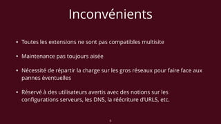 Inconvénients
• Toutes les extensions ne sont pas compatibles multisite
• Maintenance pas toujours aisée
• Nécessité de répartir la charge sur les gros réseaux pour faire face aux
pannes éventuelles
• Réservé à des utilisateurs avertis avec des notions sur les
conﬁgurations serveurs, les DNS, la réécriture d’URLS, etc.
5
 