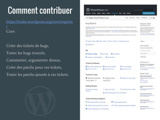 Comment contribuer
Core :
Créer des tickets de bugs,
Tester les bugs trouvés,
Commenter, argumenter dessus,
Créer des patchs pour ces tickets,
Tester les patchs ajoutés à ces tickets.
https://make.wordpress.org/core/reports
/
 