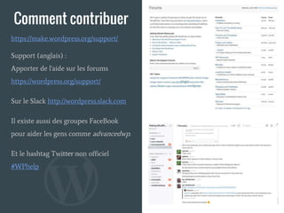 Comment contribuer
Support (anglais) :
Apporter de l'aide sur les forums
https://wordpress.org/support/
Sur le Slack http://wordpress.slack.com
Il existe aussi des groupes FaceBook
pour aider les gens comme advancedwp.
Et le hashtag Twitter non officiel
#WPhelp
https://make.wordpress.org/support/
 