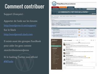 Comment contribuer
Support (français) :
Apporter de l'aide sur les forums
http://wordpress-fr.net/support/
Sur le Slack
http://wordpressfr.slack.com
Il existe aussi des groupes FaceBook
pour aider les gens comme
mon1erthemewordpress.
Et le hashtag Twitter non officiel
#WPaide
 