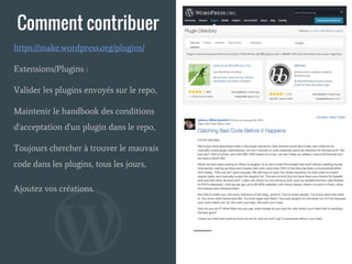 Comment contribuer
Extensions/Plugins :
Valider les plugins envoyés sur le repo,
Maintenir le handbook des conditions
d'acceptation d'un plugin dans le repo,
Toujours chercher à trouver le mauvais
code dans les plugins, tous les jours,
Ajoutez vos créations.
https://make.wordpress.org/plugins/
 