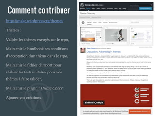 Comment contribuer
Thèmes :
Valider les thèmes envoyés sur le repo,
Maintenir le handbook des conditions
d'acceptation d'un thème dans le repo,
Maintenir le fichier d'import pour
réaliser les tests unitaires pour vos
thèmes à faire valider,
Maintenir le plugin "Theme Check"
Ajoutez vos créations.
https://make.wordpress.org/themes/
 