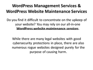 WordPress Management Services &
WordPress Website Maintenance Services
Do you find it difficult to concentrate on the upkeep of
your website? You may rely on our all-in-one
WordPress website maintenance services.
While there are many legal websites with good
cybersecurity protections in place, there are also
numerous rogue websites designed purely for the
purpose of causing harm.
 