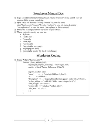 1
Wordpress Manual Doc
1) Copy a wordpress theme to themes folder; rename it to your website name& copy all
required folder in your copied site.
2) Open “style.css” rename “Twenty Fourteen” to your site name;
open “function.php” rename “Twenty_Fourteen” to your site name & rename
“twentyfourteen” to your site name. (566 replaced in 56 documents)
3) Delete this existing style from “style.css” to your site css.
4) Theme customize mostly use page are:
a. Style.css
b. Header.php
c. Footer.php
d. Index.php
e. Function.php
f. Page.php (for more page)
g. Single.php (for post)
h. Content.php (master file for all rest of pages)
Wordpress Coding
1) Create Widgets “function.php” *
function zylone_widgets_init(){
require get_template_directory() . '/inc/widgets.php';
register_widget( 'Zylone_Ephemera_Widget' );
register_sidebar( array(
'name' => __( Copyright-Sidebar', 'zylone' ),
'id' => 'sidebar-1',
'description' => __( 'Copyright sidebar that appears on the left.', 'zylone' ),
'before_widget' => '<aside id="%1$s" class="widget %2$s">',
'after_widget' => '</aside>',
'before_title' => '<h1 class="widget-title">',
'after_title' => '</h1>',
) );
}
 