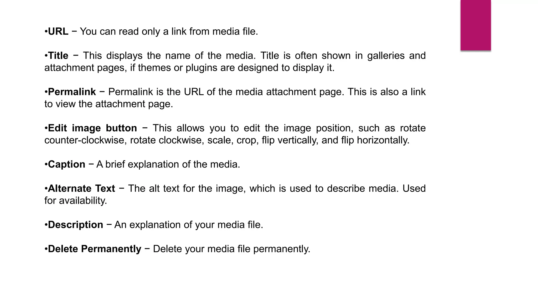 •URL − You can read only a link from media file.
•Title − This displays the name of the media. Title is often shown in galleries and
attachment pages, if themes or plugins are designed to display it.
•Permalink − Permalink is the URL of the media attachment page. This is also a link
to view the attachment page.
•Edit image button − This allows you to edit the image position, such as rotate
counter-clockwise, rotate clockwise, scale, crop, flip vertically, and flip horizontally.
•Caption − A brief explanation of the media.
•Alternate Text − The alt text for the image, which is used to describe media. Used
for availability.
•Description − An explanation of your media file.
•Delete Permanently − Delete your media file permanently.
 