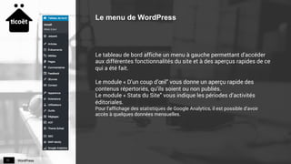 WordPress11
Le menu de WordPress
Le tableau de bord affiche un menu à gauche permettant d'accéder
aux différentes fonctionnalités du site et à des aperçus rapides de ce
qui a été fait.
Le module « D’un coup d’œil" vous donne un aperçu rapide des
contenus répertoriés, qu'ils soient ou non publiés.
Le module « Stats du Site" vous indique les périodes d’activités
éditoriales.
Pour l’affichage des statistiques de Google Analytics, il est possible d’avoir
accès à quelques données mensuelles.
 