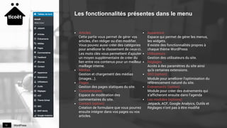 WordPress12
Les fonctionnalités présentes dans le menu
§  Articles
Cette partie vous permet de gérer vos
articles, d'en rédiger ou d'en modifier.
Vous pouvez aussi créer des catégories
pour améliorer le classement de ceux-ci.
Les mots clés vous permettent d'ajouter
un moyen supplémentaire de créer du
lien entre vos contenus pour un meilleur
maillage interne.
§  Médias
Gestion et chargement des médias
(images...).
§  Pages
Gestion des pages statiques du site.
§  Commentaires
Espace de modération des
commentaires du site.
§  Contact (option)
Création de formulaire que vous pourrez
ensuite intégrer dans vos pages ou vos
articles.
§  Apparence
Espace qui permet de gérer les menus,
les widgets.
Il existe des fonctionnalités propres à
chaque thème WordPress
§  Utilisateurs
Gestion des utilisateurs du site.
§  Réglages
Accès à des paramètres du site ainsi
qu'à certaines extensions.
§  SEO (option)
Module pour améliorer l'optimisation du
référencement naturel du site.
§  Événements (option)
Module pour créer des événements qui
s’afficheront ensuite dans l’agenda
§  Les modules (options)
Jetpack, ACF, Google Analyics, Outils et
Réglages n’ont pas à être modifié
 