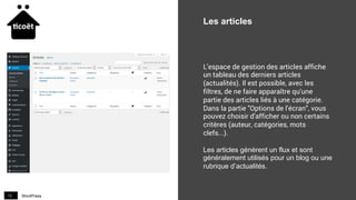 WordPress13
Les articles
L'espace de gestion des articles affiche
un tableau des derniers articles
(actualités). Il est possible, avec les
filtres, de ne faire apparaître qu'une
partie des articles liés à une catégorie.
Dans la partie "Options de l'écran", vous
pouvez choisir d'afficher ou non certains
critères (auteur, catégories, mots
clefs...).
Les articles génèrent un flux et sont
généralement utilisés pour un blog ou une
rubrique d’actualités.
 