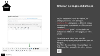 WordPress15
Création de pages et d'articles
Pour la création de pages et d'articles, les
champs principaux sont identiques.
Le champ Titre, obligatoire, va définir le titre de
votre page (qui servira aussi au référencement
de celle-ci).
Le champ Texte, quant à lui, accueillera les
textes et les médias de votre page ou de votre
article.
Dans la barre de menu, vous avez des
raccourcis cliquables pour générer des gras, des
italiques...
Pour faire des sous-titres, il faudra cliquer sur
l'icône pour faire apparaître les autres options.
 