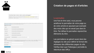 WordPress16
Création de pages et d'articles
Le permalien
Une fois le titre saisi, vous pouvez
améliorer le permalien de votre page ou
de votre article en ajoutant par exemple
des mots clés qui ne serait pas dans le
titre. Par défaut le permalien reprend les
éléments du titre.
Les permaliens se gèrent aussi dans les
réglages du site pour définir le format des
adresses des différentes pages du site.
Vérifiez bien que l’hébergeur permette la
réécriture des URLs.
 
