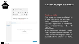 WordPress17
Création de pages et d'articles
Ajouter un média
Pour ajouter une image dans l'article ou
la page, vous cliquez sur "Ajouter un
média". S'ouvre alors une fenêtre.
Vous avez la possibilité de prendre une
image sur votre ordinateur ou dans votre
bibliothèque.
Vous pouvez aussi, suivant les thèmes,
créer une galerie, mettre une image à la
Une ou insérer une image qui est sur un
autre site internet (attention aux droits).
 