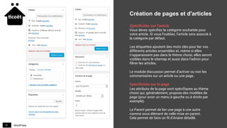WordPress18
Création de pages et d'articles
Spécificités sur l'article
Vous devez spécifiez la catégorie souhaitée pour
votre article. Si vous l’oubliez, l’article sera associé à
la catégorie par défaut.
Les étiquettes ajoutent des mots clés pour lier vos
différents articles ensembles et, même si elles
n’apparaissent pas dans le thème choisi, elles seront
visibles dans le sitemap et aussi dans l’admin pour
filtrer les articles.
Le module discussion permet d’activer ou non les
commentaires sur un article ou une page.
Spécificités sur la page
Les attributs de la page sont spécifiques au thème
choisi qui, généralement, propose des modèles de
page (pour avoir un menu à gauche ou à droite par
exemple).
Le Parent permet de lier une page à une autre
comme sous élément de celle mise en parent.
Cela permet de faire un fil d’Ariane détaillé.
 