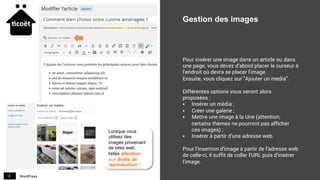 WordPress19
Gestion des images
Pour insérer une image dans un article ou dans
une page, vous devez d'abord placer le curseur à
l'endroit où devra se placer l'image.
Ensuite, vous cliquez sur "Ajouter un media".
Différentes options vous seront alors
proposées :
§  Insérer un média ;
§  Créer une galerie ;
§  Mettre une image à la Une (attention,
certains thèmes ne pourront pas afficher
ces images) ;
§  Insérer à partir d'une adresse web.
Pour l'insertion d'image à partir de l'adresse web
de celle-ci, il suffit de coller l'URL puis d'insérer
l'image.
Lorsque vous
utilisez des
images provenant
de sites web,
faites attention
aux droits de
reproduction !
 