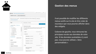 WordPress20
Gestion des menus
Il est possible de modifier les différents
menus actifs sur le site et d’en créer de
nouveaux que vous pourrez afficher dans
des widgets.
Colonne de gauche, vous retrouvez les
principaux accès aux données de votre
site. Si les données souhaitées n’y sont
pas, vous pouvez utilisez « liens
personnalisés ».
 