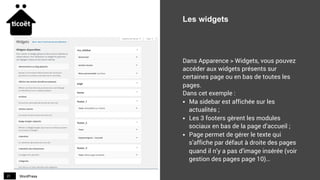 WordPress21
Les widgets
Dans Apparence > Widgets, vous pouvez
accéder aux widgets présents sur
certaines page ou en bas de toutes les
pages.
Dans cet exemple :
§  Ma sidebar est affichée sur les
actualités ;
§  Les 3 footers gèrent les modules
sociaux en bas de la page d’accueil ;
§  Page permet de gérer le texte qui
s’affiche par défaut à droite des pages
quand il n’y a pas d’image insérée (voir
gestion des pages page 10)…
 
