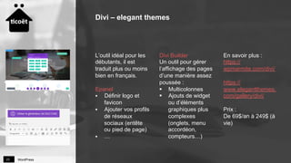 WordPress23
L’outil idéal pour les
débutants, il est
traduit plus ou moins
bien en français.
Epanel
§  Définir logo et
favicon
§  Ajouter vos profils
de réseaux
sociaux (entête
ou pied de page)
§  …
Divi Builder
Un outil pour gérer
l’affichage des pages
d’une manière assez
poussée :
§  Multicolonnes
§  Ajouts de widget
ou d’éléments
graphiques plus
complexes
(onglets, menu
accordéon,
compteurs…)
En savoir plus :
https://
wpmarmite.com/divi/
https://
www.elegantthemes.
com/gallery/divi/
Prix :
De 69$/an à 249$ (à
vie)
Divi – elegant themes
 