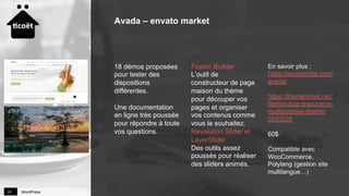 WordPress24
18 démos proposées
pour tester des
dispositions
différentes.
Une documentation
en ligne très poussée
pour répondre à toute
vos questions.
Fusion Builder
L’outil de
constructeur de page
maison du thème
pour découper vos
pages et organiser
vos contenus comme
vous le souhaitez.
Revolution Slider et
LayerSlider
Des outils assez
poussés pour réaliser
des sliders animés.
En savoir plus :
https://wpmarmite.com/
avada/
https://themeforest.net/
item/avada-responsive-
multipurpose-theme/
2833226
60$
Compatible avec
WooCommerce,
Polylang (gestion site
multilangue…)
Avada – envato market
 
