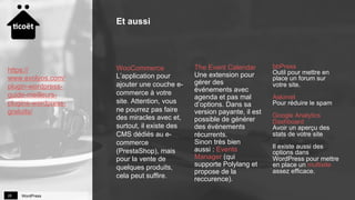 WordPress28
WooCommerce
L’application pour
ajouter une couche e-
commerce à votre
site. Attention, vous
ne pourrez pas faire
des miracles avec et,
surtout, il existe des
CMS dédiés au e-
commerce
(PrestaShop), mais
pour la vente de
quelques produits,
cela peut suffire.
The Event Calendar
Une extension pour
gérer des
événements avec
agenda et pas mal
d’options. Dans sa
version payante, il est
possible de générer
des événements
récurrents.
Sinon très bien
aussi : Events
Manager (qui
supporte Polylang et
propose de la
reccurence).
bbPress
Outil pour mettre en
place un forum sur
votre site.
Askimet
Pour réduire le spam
Google Analytics
Dashboard
Avoir un aperçu des
stats de votre site
Il existe aussi des
options dans
WordPress pour mettre
en place un multisite
assez efficace.
Et aussi
https://
www.evolyos.com/
plugin-wordpress-
guide-meilleurs-
plugins-wordpress-
gratuits/
 