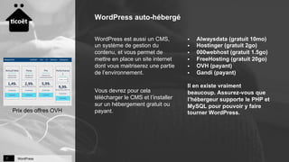 WordPress7
WordPress auto-hébergé
§  Alwaysdata (gratuit 10mo)
§  Hostinger (gratuit 2go)
§  000webhost (gratuit 1.5go)
§  FreeHosting (gratuit 20go)
§  OVH (payant)
§  Gandi (payant)
Il en existe vraiment
beaucoup. Assurez-vous que
l’hébergeur supporte le PHP et
MySQL pour pouvoir y faire
tourner WordPress.
WordPress est aussi un CMS,
un système de gestion du
contenu, et vous permet de
mettre en place un site internet
dont vous maitriserez une partie
de l’environnement.
Vous devrez pour cela
télécharger le CMS et l’installer
sur un hébergement gratuit ou
payant.Prix des offres OVH
 