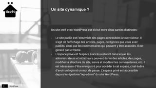 WordPress9
Un site dynamique ?
Un site créé avec WordPress est divisé entre deux parties distinctes :
-  Le site public est l’ensemble des pages accessibles à tout visiteur. Il
s’agit de l’affichage des articles, pages, catégories que vous avez
publiés, ainsi que les commentaires qui peuvent y être associés. Il est
généré par le thème.
-  L’espace privé est l’espace à accès restreint dans lequel les
administrateurs et rédacteurs peuvent écrire des articles, des pages,
modifier la structure du site, suivre et modérer les commentaires, etc. Il
est nécessaire d’être enregistré pour accéder à cet espace, c’est-à-dire
d’avoir un login et un mot de passe. L’espace privé est accessible
depuis le répertoire "wp-admin" du site WordPress.
 