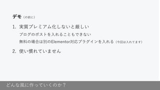 どんな風に作っていくのか？
デモ（の前に）
1. 実質プレミアム化しないと厳しい
ブログのポストを入れることもできない
無料の場合は別のElementor対応プラグインを入れる（今回は入れてます）
2. 使い慣れていません
 