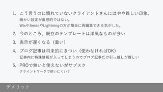 デメリット
1. こう言うのに慣れていないクライアントさんにはやや難しい印象。
細かい設定が直感的ではない。
WixやJimdoやLightningの方が簡単に再編集できる気がした。
2. 今のところ、既存のテンプレートは洋風なものが多い
3. 表示が遅くなる（重い）
4. ブログ記事は将来的にきつい（使わなければOK）
記事内に特殊情報が入ってしまうのでブログ記事だけ引っ越しが難しい
5. PROで無いと使えないがサブスク
クライントワークで使いにくい？
 