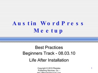 Austin WordPress Meetup Best Practices Beginners Track - 08.03.10 Life After Installation Copyright © 2010 Pleiades Publishing Services, Co. - http://PleiadesServices.com 