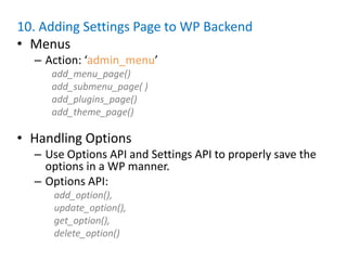 10. Adding Settings Page to WP Backend
• Menus
  – Action: ‘admin_menu’
     add_menu_page()
     add_submenu_page( )
     add_plugins_page()
     add_theme_page()

• Handling Options
  – Use Options API and Settings API to properly save the
    options in a WP manner.
  – Options API:
     add_option(),
     update_option(),
     get_option(),
     delete_option()
 