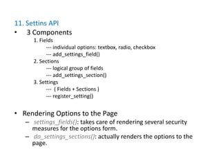 11. Settins API
• 3 Components
      1. Fields
            --- individual options: textbox, radio, checkbox
            --- add_settings_field()
      2. Sections
            --- logical group of fields
            --- add_settings_section()
      3. Settings
            --- ( Fields + Sections )
            --- register_setting()


• Rendering Options to the Page
   – settings_fields(): takes care of rendering several security
     measures for the options form.
   – do_settings_sections(): actually renders the options to the
     page.
 