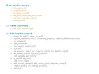 12. Actions Encountered
    –   init, admin_init
    –   plugins_loaded
    –   template_redirect
    –   wp_print_styles, wp_print_scripts
    –   wp_ajax_, wp_ajax_nopriv_
    –   admin_menu

13. Filters Encounterd
    – wp_mail_content_type

14. Functions Encounterd
    –   plugin_dir_path(), plugin_dir_url()
    –   register_activation_hook(), deactivate_plugins(), register_deactivation_hook()
    –   get_bloginfo()
    –   add_shortcode()
    –   load_plugin_textdomain()
    –   is_page()
    –   wp_enqueue_style,() wp_enqueue_script(), wp_localize_script()
    –   wp_create_nonce(), wp_verify_nonce()
    –   add_option(), get_option()
    –   Is_email(), wp_mail()
    –   add_menu_page()
    –   add_settings_section(), add_settings_field(), register_setting()
    –   settings_fields(), do_settings_sections()
    –   dbDelta()
 
