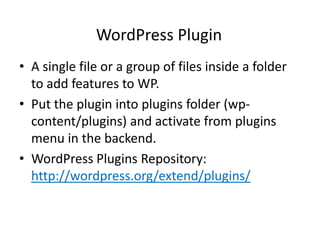WordPress Plugin
• A single file or a group of files inside a folder
  to add features to WP.
• Put the plugin into plugins folder (wp-
  content/plugins) and activate from plugins
  menu in the backend.
• WordPress Plugins Repository:
  http://wordpress.org/extend/plugins/
 