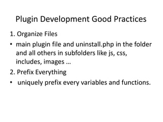 Plugin Development Good Practices
1. Organize Files
• main plugin file and uninstall.php in the folder
  and all others in subfolders like js, css,
  includes, images …
2. Prefix Everything
• uniquely prefix every variables and functions.
 