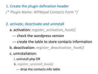 1. Create the plugin defination header
/* Plugin Name: WPNepal Contacts Form */

2. activate, deactivate and uninstall
   a. activation: register_activation_hook()
     --- check the wordpress version
     --- create the table to store contacts information
   b. deactivation: register_deactivation_hook()
   c. uninstallation:
     i. uninstall.php OR
     ii. register_uninstall_hook()
        --- drop the contacts info table
 