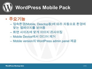 WordPress Mobile Pack

• 주요기능
     – 접속환경(Mobile, Desctop등)에 따라 자동으로 환경에
       맞는 웹페이지를 보여줌
     – 화면 사이즈에 맞게 이미지 리사이징
     – Mobile Device에서 미디어 제거
     – Mobile version의 WordPress admin panel 제공




WordPress Meetup 2011                        [ 10 ]
 