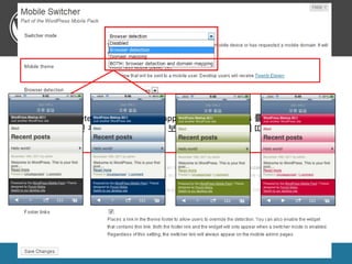 WordPress Mobile Pack

• 설정(Mobile Switcher)

BOTH(browser detection and domain mapping): HTTP 접속여부를 확인 후 해당
Browser detection : HTTP headers 를 통하여 모바일 headers 를 통하여 모바일
Disabled : 모바일 기기로 접속 해도 기존 그대로 보여준다.d
기기에 맞게확인 후 해당 기기에 맞게 보여주거나, 도메인에 따라 보여줌
접속여부를 보여줌.d




WordPress Meetup 2011                                        [ 21 ]
 