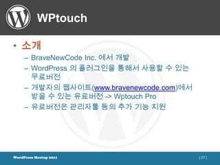 WPtouch

• 소개
     – BraveNewCode Inc. 에서 개발
     – WordPress 의 플러그인을 통해서 사용할 수 있는
       무료버전
     – 개발자의 웹사이트(www.bravenewcode.com)에서
       받을 수 있는 유료버전 -> Wptouch Pro
     – 유료버전은 관리자툴 등의 추가 기능 지원




WordPress Meetup 2011                      [ 27 ]
 