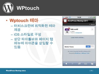WPtouch

• Wptouch 테마
     – 터치스크린에 최적화된 테마
       제공
     – iOS 스타일로 구성
     – 상단 타이틀바와 페이지 탭
       메뉴에 아이콘을 삽입할 수
       있음




WordPress Meetup 2011   [ 30 ]
 