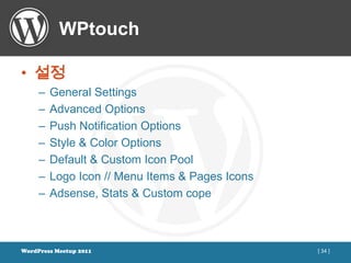 WPtouch

• 설정
     –   General Settings
     –   Advanced Options
     –   Push Notification Options
     –   Style & Color Options
     –   Default & Custom Icon Pool
     –   Logo Icon // Menu Items & Pages Icons
     –   Adsense, Stats & Custom cope



WordPress Meetup 2011                            [ 34 ]
 