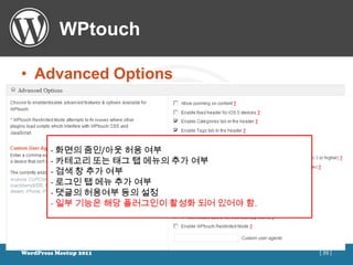 WPtouch

• Advanced Options



        - 화면의 줌인/아웃 허용 여부
        - 카테고리 또는 태그 탭 메뉴의 추가 여부
        - 검색 창 추가 여부
        - 로그인 탭 메뉴 추가 여부
        - 댓글의 허용여부 등의 설정
        - 일부 기능은 해당 플러그인이 활성화 되어 있어야 함.




WordPress Meetup 2011                     [ 39 ]
 