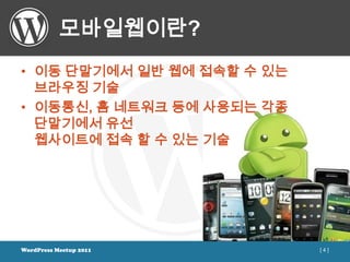 모바일웹이란?
• 이동 단말기에서 일반 웹에 접속할 수 있는
  브라우징 기술
• 이동통신, 홈 네트워크 등에 사용되는 각종
  단말기에서 유선
  웹사이트에 접속 할 수 있는 기술




WordPress Meetup 2011       [4]
 