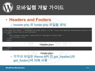 모바일웹 개발 가이드

• Headers and Footers
     – header.php 와 footer.php 파일을 생성




                        <header.php>


                        <footer.php>
     – 각각의 파일은 theme API 인 get_header()와
       get_footer()에 의해 사용

WordPress Meetup 2011                      [ 47 ]
 