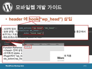 모바일웹 개발 가이드

 • header 에 hook(“wp_head”) 삽입

- 사전적 정의 : (갈)고리, 걸이; (낚싯바늘로) 낚다 등
- S/W 관점 : 각종 프로그램에서 발생하는 기능호출, 메시지, 이벤트 등을 중간에서
바꾸거나 가로채는 기술
-워드프레스에서 hook은 action 과 filter



Function Refrence / wp_head
-</head> 전에 삽입
-사이트의 styles, scripts 그리고 meta tags
-Plugin에서 “wp_head” hook tag를 사용하고 있다면 이 부분에 적용
-do_action(„wp_head‟);


 WordPress Meetup 2011                            [ 49 ]
 
