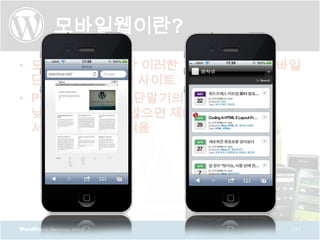 모바일웹이란?
• 모바일 웹 사이트란 이러한 기술을 이용해 모바일
  단말기에 최적화된 사이트
• PC와 달리 모바일 단말기의 해상도가
  낮아 최적화 되지 않으면 제대로된
  서비스 이용이 어려움




WordPress Meetup 2011      [5]
 