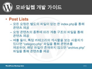 모바일웹 개발 가이드

• Post Lists
     – 모든 요청은 별도의 파일이 없는 한 index.php을 통해
       콘텐츠 제공
     – 요청 콘텐츠의 종류에 따라 계층 구조의 파일을 통해
       콘텐츠 제공
     – 예를 들어, 특정 카테고리의 게시물을 보는 사용자가
       있다면 “category.php” 파일을 통해 콘텐츠를
       제공하며, 해당 파일이 존재하지 않으면 “archive.php”
       파일을 통해 콘텐츠를 제공



WordPress Meetup 2011                    [ 52 ]
 